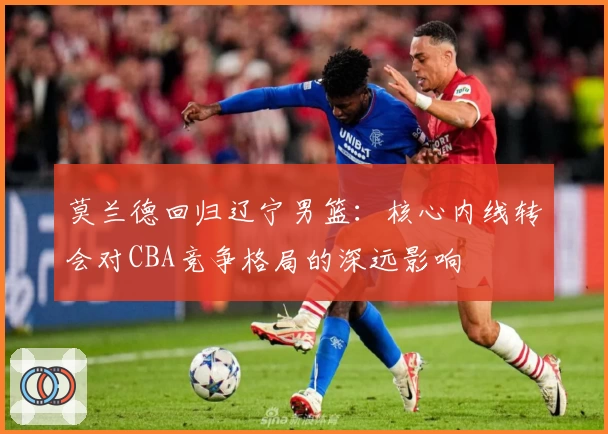 莫兰德回归辽宁男篮:核心内线转会对CBA竞争格局的深远影响