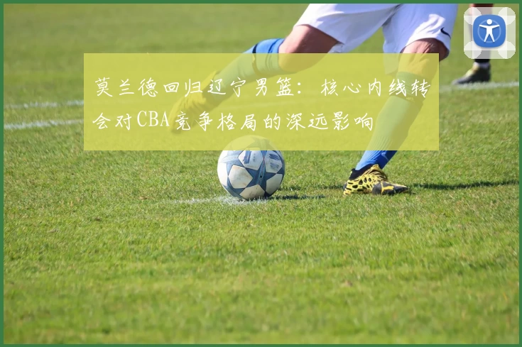 莫兰德回归辽宁男篮：核心内线转会对CBA竞争格局的深远影响