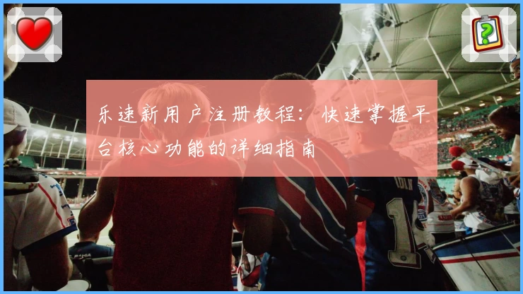 乐速新用户注册教程:快速掌握平台核心功能的详细指南