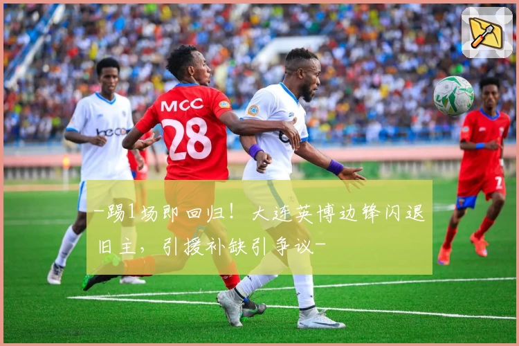 -踢1场即回归！大连英博边锋闪退旧主，引援补缺引争议-