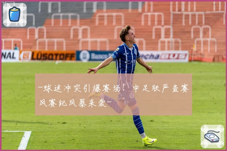 -球迷冲突引爆赛场!中足联严查赛风赛纪风暴来袭-