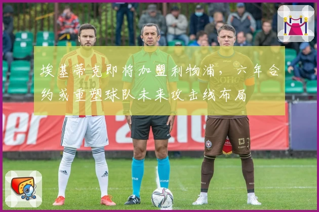 埃基蒂克即将加盟利物浦,六年合约或重塑球队未来攻击线布局