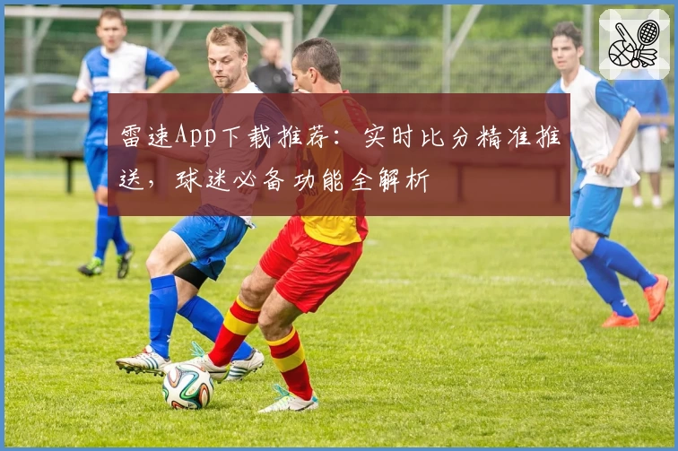 雷速App下载推荐:实时比分精准推送,球迷必备功能全解析
