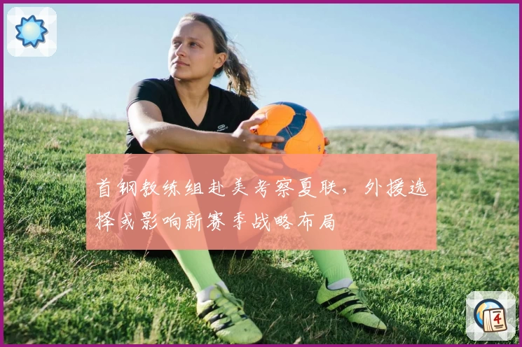 首钢教练组赴美考察夏联,外援选择或影响新赛季战略布局