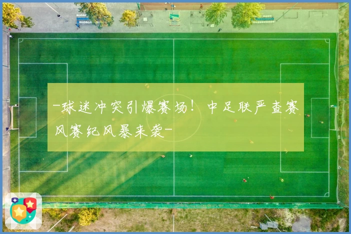-球迷冲突引爆赛场!中足联严查赛风赛纪风暴来袭-