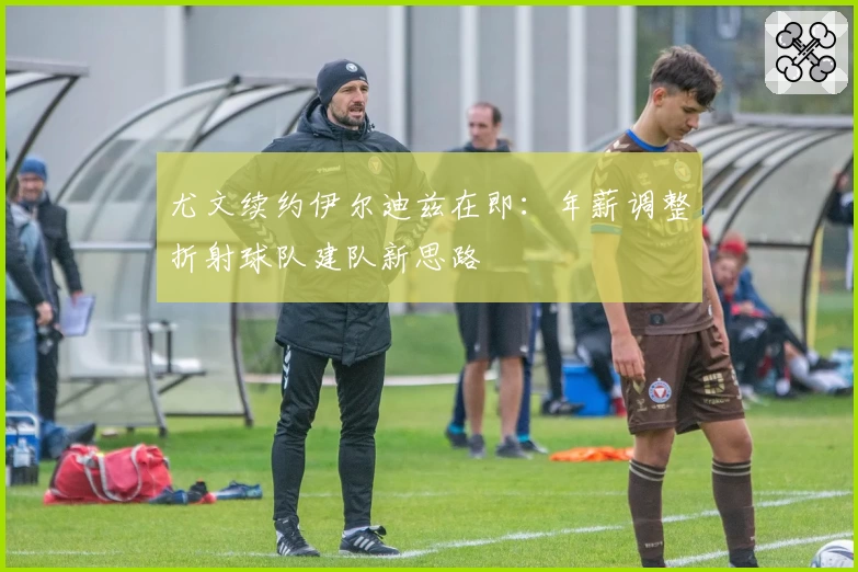 尤文续约伊尔迪兹在即:年薪调整折射球队建队新思路