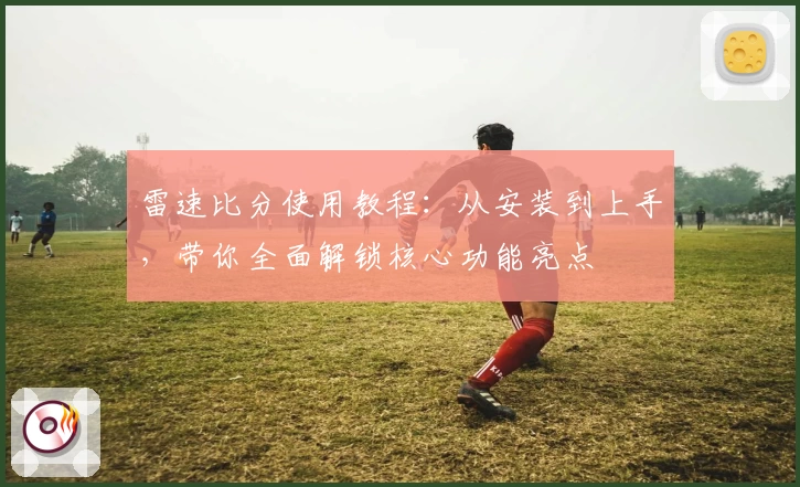 雷速比分使用教程：从安装到上手，带你全面解锁核心功能亮点