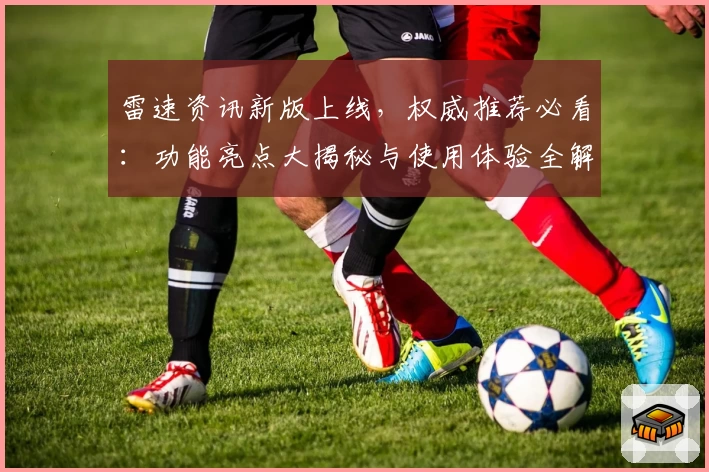 雷速资讯新版上线,权威推荐必看:功能亮点大揭秘与使用体验全解析