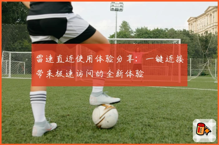 雷速直连使用体验分享：一键连接带来极速访问的全新体验